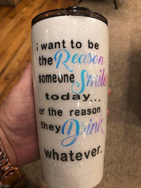 I Want To Be The Reason Someone Drinks...Smiles...Whatever Glitter Tumbler - Vintage Rose Design Co.