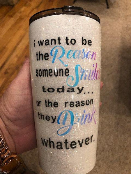 I Want To Be The Reason Someone Drinks...Smiles...Whatever Glitter Tumbler - Vintage Rose Design Co. 
